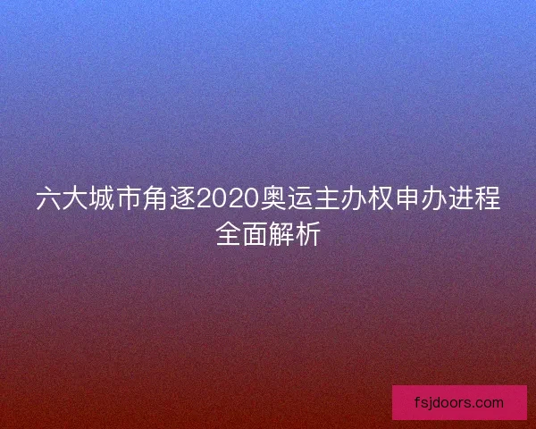 六大城市角逐2020奥运主办权申办进程全面解析