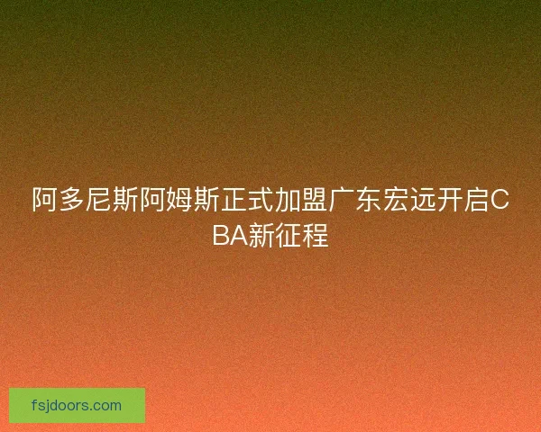 阿多尼斯阿姆斯正式加盟广东宏远开启CBA新征程