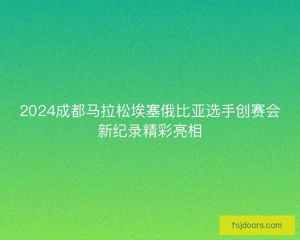 2024成都马拉松埃塞俄比亚选手创赛会新纪录精彩亮相