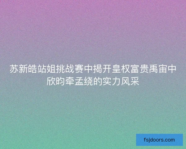 苏新皓站姐挑战赛中揭开皇权富贵禹宙中欣昀牵孟绕的实力风采