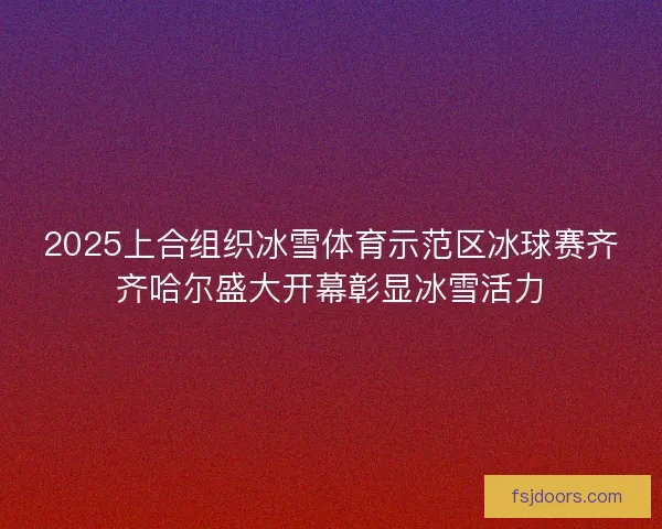 2025上合组织冰雪体育示范区冰球赛齐齐哈尔盛大开幕彰显冰雪活力