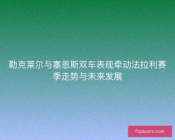 勒克莱尔与塞恩斯双车表现牵动法拉利赛季走势与未来发展