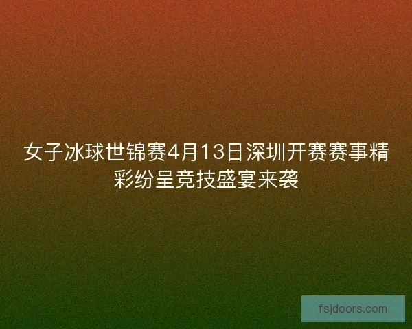 女子冰球世锦赛4月13日深圳开赛赛事精彩纷呈竞技盛宴来袭