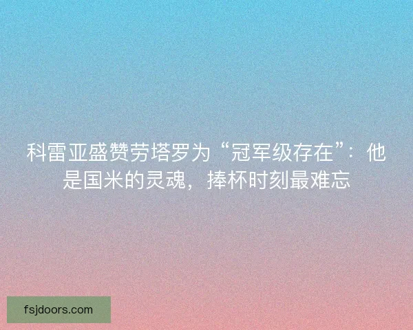 科雷亚盛赞劳塔罗为 “冠军级存在”：他是国米的灵魂，捧杯时刻最难忘