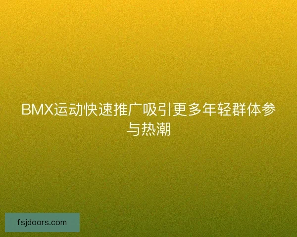 BMX运动快速推广吸引更多年轻群体参与热潮