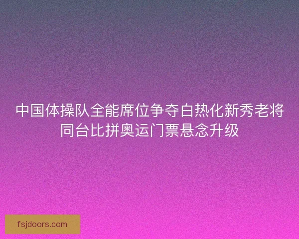 中国体操队全能席位争夺白热化新秀老将同台比拼奥运门票悬念升级