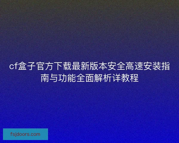cf盒子官方下载最新版本安全高速安装指南与功能全面解析详教程